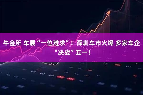 牛金所 车展“一位难求”!深圳车市火爆 多家车企“决战”五一!