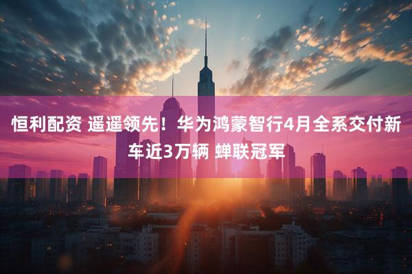 恒利配资 遥遥领先!华为鸿蒙智行4月全系交付新车近3万辆 蝉联冠军