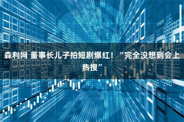 森利网 董事长儿子拍短剧爆红!“完全没想到会上热搜”