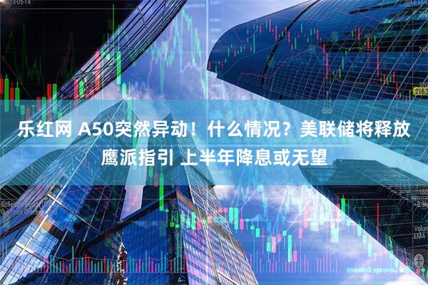 乐红网 A50突然异动!什么情况?美联储将释放鹰派指引 上半年降息或无望