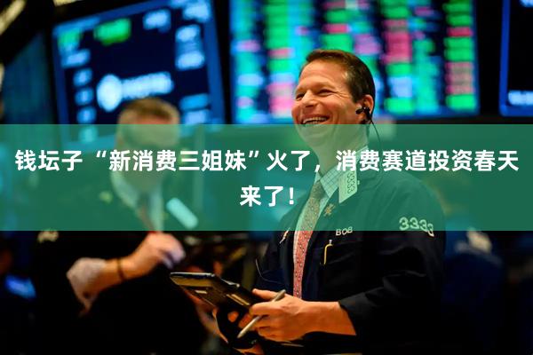 钱坛子 “新消费三姐妹”火了,消费赛道投资春天来了!