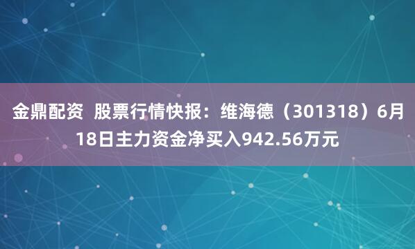 金鼎配资  股票行情快报:维海德(301318)6月18日主力资金净买入942.56万元