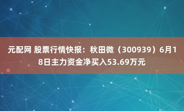元配网 股票行情快报:秋田微(300939)6月18日主力资金净买入53.69万元