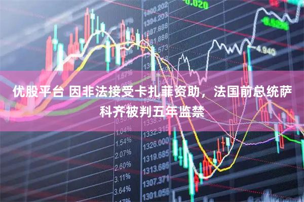 优股平台 因非法接受卡扎菲资助,法国前总统萨科齐被判五年监禁