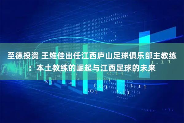至德投资 王维佳出任江西庐山足球俱乐部主教练:本土教练的崛起与江西足球的未来