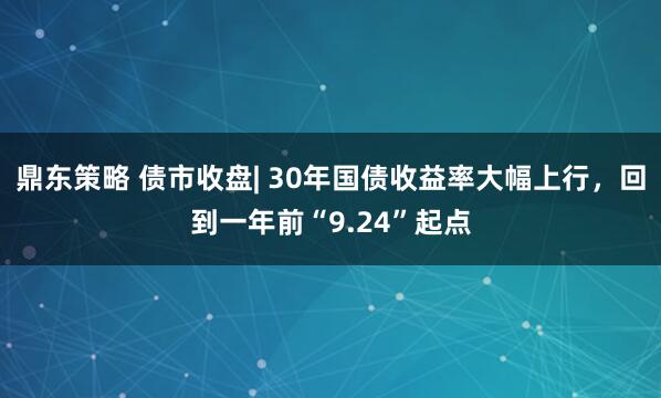 鼎东策略 债市收盘| 30年国债收益率大幅上行,回到一年前“9.24”起点
