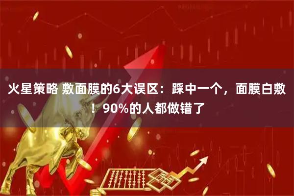火星策略 敷面膜的6大误区:踩中一个,面膜白敷!90%的人都做错了