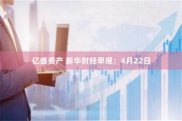 亿盛资产 新华财经早报:4月22日
