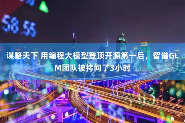 谋略天下 用编程大模型登顶开源第一后,智谱GLM团队被拷问了3小时