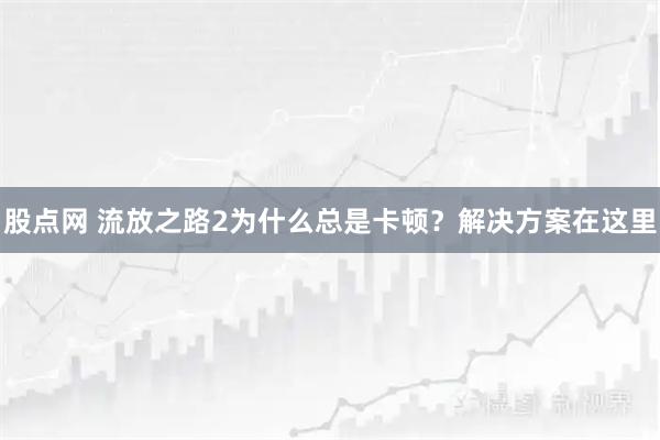 股点网 流放之路2为什么总是卡顿？解决方案在这里