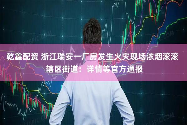 乾鑫配资 浙江瑞安一厂房发生火灾现场浓烟滚滚  辖区街道：详情等官方通报