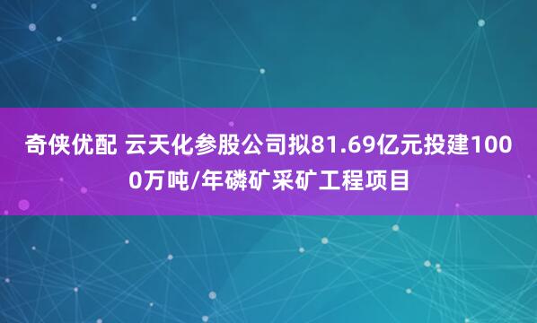 奇侠优配 云天化参股公司拟81.69亿元投建1000万吨/年磷矿采矿工程项目