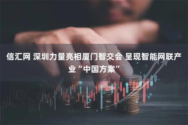 信汇网 深圳力量亮相厦门智交会 呈现智能网联产业“中国方案”