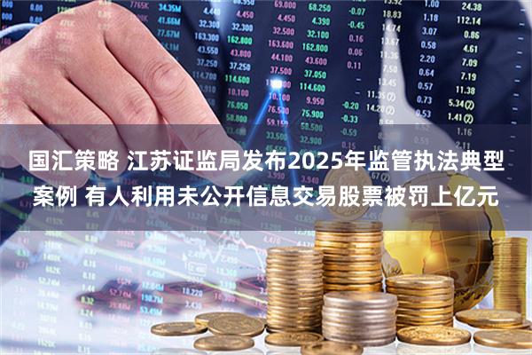 国汇策略 江苏证监局发布2025年监管执法典型案例 有人利用未公开信息交易股票被罚上亿元
