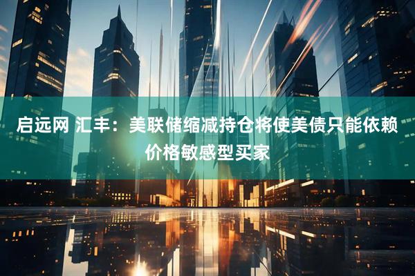 启远网 汇丰：美联储缩减持仓将使美债只能依赖价格敏感型买家