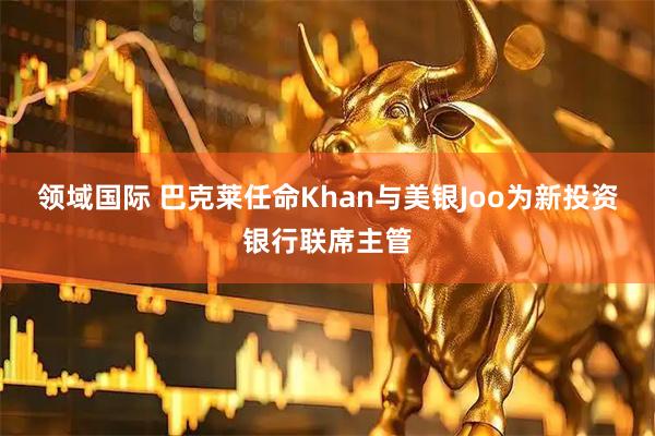 领域国际 巴克莱任命Khan与美银Joo为新投资银行联席主管