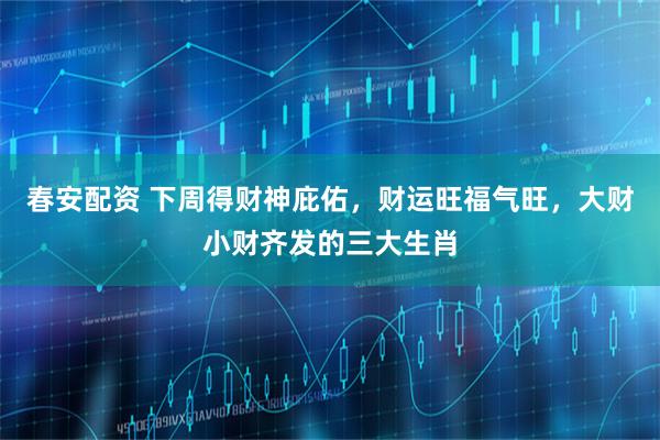 春安配资 下周得财神庇佑，财运旺福气旺，大财小财齐发的三大生肖