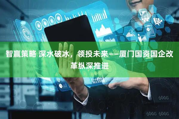 智赢策略 深水破冰，领投未来——厦门国资国企改革纵深推进