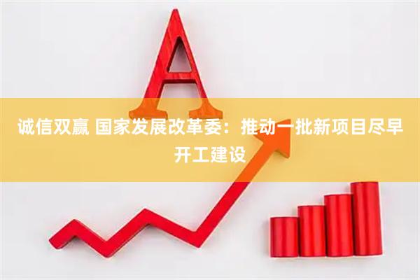 诚信双赢 国家发展改革委：推动一批新项目尽早开工建设